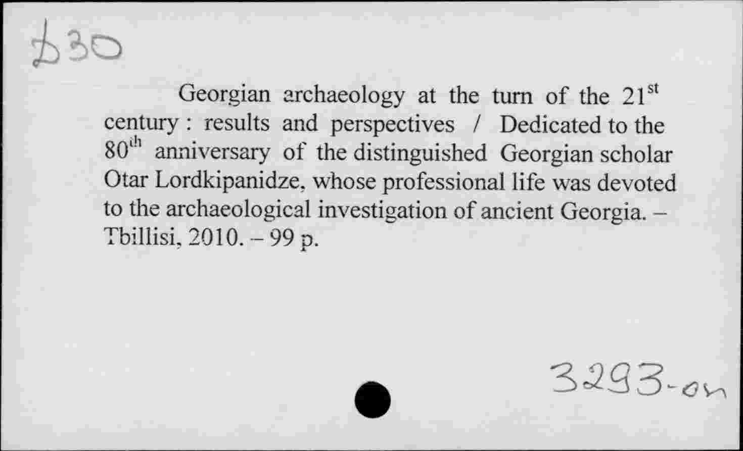 ﻿Georgian archaeology at the turn of the 21st century : results and perspectives / Dedicated to the 80,h anniversary of the distinguished Georgian scholar Otar Lordkipanidze, whose professional life was devoted to the archaeological investigation of ancient Georgia. -Tbillisi, 2010. - 99 p.
•УЗЗ-6